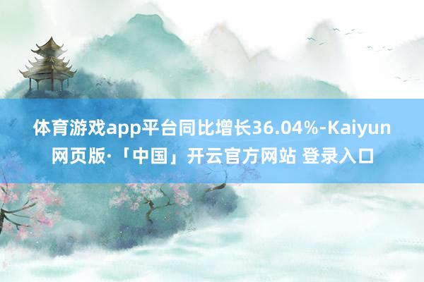 体育游戏app平台同比增长36.04%-Kaiyun网页版·「中国」开云官方网站 登录入口
