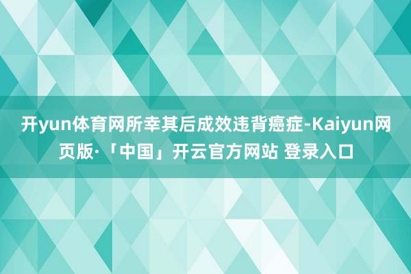 开yun体育网所幸其后成效违背癌症-Kaiyun网页版·「中国」开云官方网站 登录入口