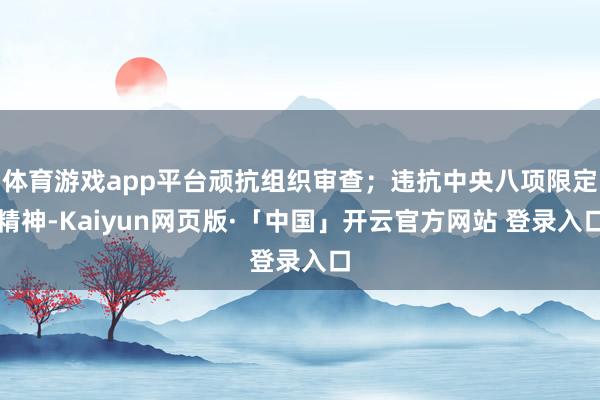 体育游戏app平台顽抗组织审查；违抗中央八项限定精神-Kaiyun网页版·「中国」开云官方网站 登录入口