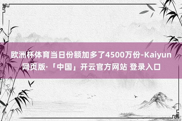 欧洲杯体育当日份额加多了4500万份-Kaiyun网页版·「中国」开云官方网站 登录入口