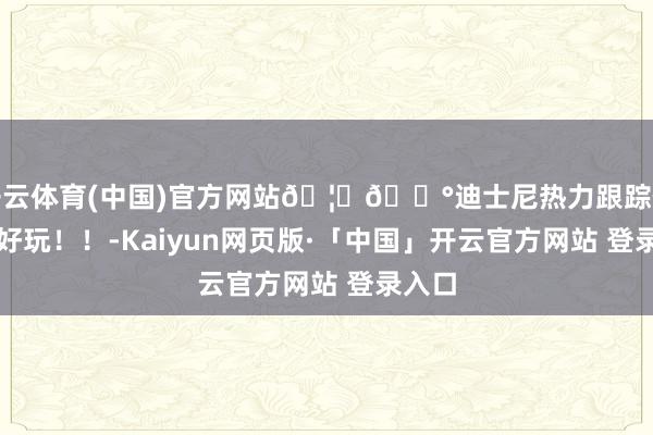 开云体育(中国)官方网站🦊🐰迪士尼热力跟踪你别太好玩！！-Kaiyun网页版·「中国」开云官方网站 登录入口