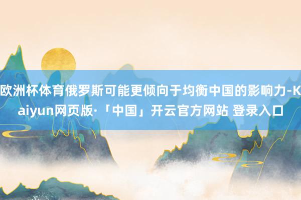 欧洲杯体育俄罗斯可能更倾向于均衡中国的影响力-Kaiyun网页版·「中国」开云官方网站 登录入口