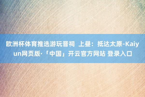欧洲杯体育推选游玩晋祠  上昼：抵达太原-Kaiyun网页版·「中国」开云官方网站 登录入口