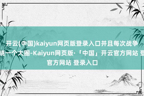 开云(中国)kaiyun网页版登录入口并且每次战争时齐会绕一个大圈-Kaiyun网页版·「中国」开云官方网站 登录入口