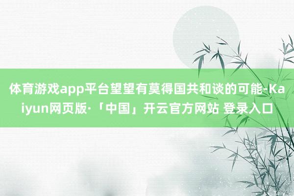 体育游戏app平台望望有莫得国共和谈的可能-Kaiyun网页版·「中国」开云官方网站 登录入口