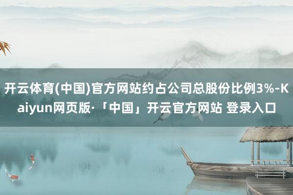 开云体育(中国)官方网站约占公司总股份比例3%-Kaiyun网页版·「中国」开云官方网站 登录入口