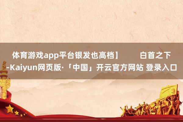 体育游戏app平台银发也高档】        白首之下-Kaiyun网页版·「中国」开云官方网站 登录入口