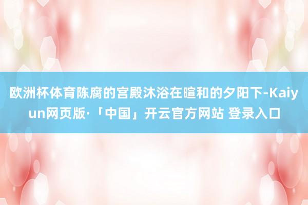 欧洲杯体育陈腐的宫殿沐浴在暄和的夕阳下-Kaiyun网页版·「中国」开云官方网站 登录入口