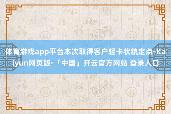 体育游戏app平台本次取得客户轻卡状貌定点-Kaiyun网页版·「中国」开云官方网站 登录入口