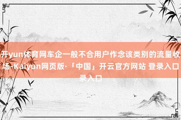开yun体育网车企一般不合用户作念该类别的流量收场-Kaiyun网页版·「中国」开云官方网站 登录入口