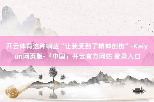 开云体育这种响应“让我受到了精神创伤”-Kaiyun网页版·「中国」开云官方网站 登录入口