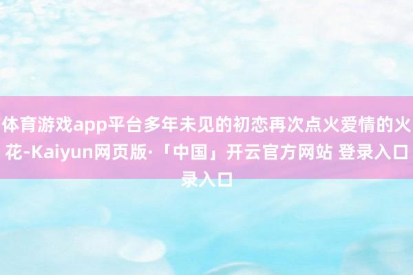 体育游戏app平台多年未见的初恋再次点火爱情的火花-Kaiyun网页版·「中国」开云官方网站 登录入口