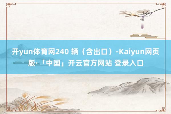 开yun体育网240 辆（含出口）-Kaiyun网页版·「中国」开云官方网站 登录入口