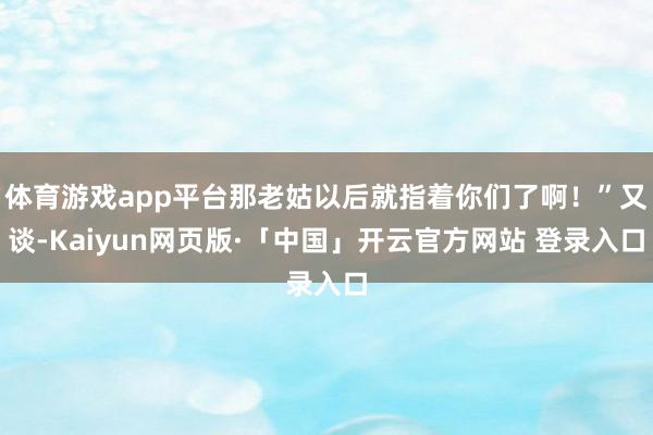 体育游戏app平台那老姑以后就指着你们了啊！”又谈-Kaiyun网页版·「中国」开云官方网站 登录入口