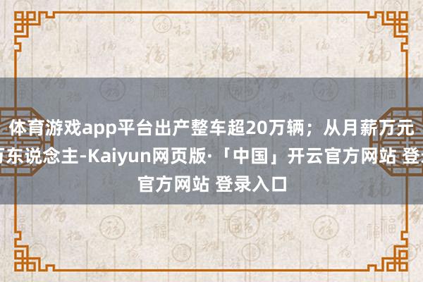 体育游戏app平台出产整车超20万辆；从月薪万元招聘万东说念主-Kaiyun网页版·「中国」开云官方网站 登录入口