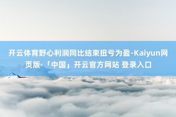 开云体育野心利润同比结束扭亏为盈-Kaiyun网页版·「中国」开云官方网站 登录入口