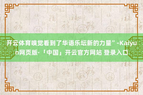 开云体育嗅觉看到了华语乐坛新的力量”-Kaiyun网页版·「中国」开云官方网站 登录入口