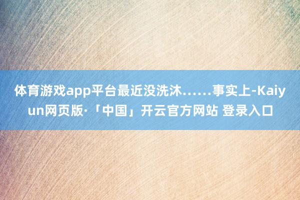 体育游戏app平台最近没洗沐……事实上-Kaiyun网页版·「中国」开云官方网站 登录入口