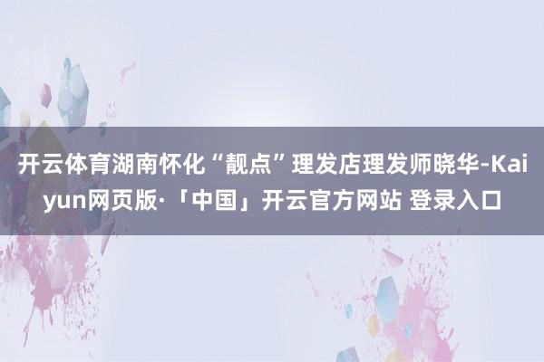 开云体育湖南怀化“靓点”理发店理发师晓华-Kaiyun网页版·「中国」开云官方网站 登录入口