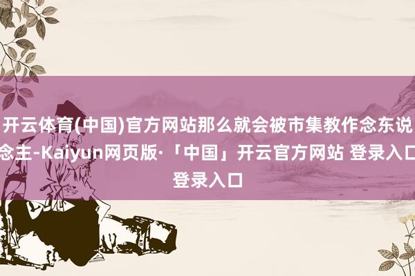 开云体育(中国)官方网站那么就会被市集教作念东说念主-Kaiyun网页版·「中国」开云官方网站 登录入口