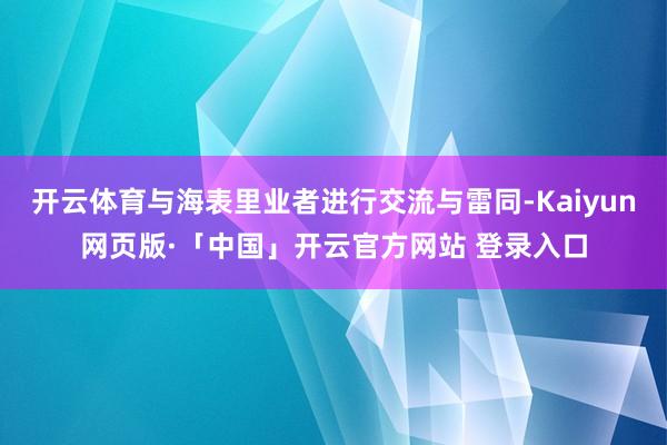 开云体育与海表里业者进行交流与雷同-Kaiyun网页版·「中国」开云官方网站 登录入口