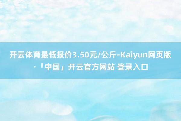 开云体育最低报价3.50元/公斤-Kaiyun网页版·「中国」开云官方网站 登录入口