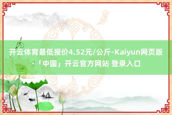 开云体育最低报价4.52元/公斤-Kaiyun网页版·「中国」开云官方网站 登录入口