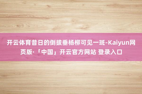 开云体育昔日的倒拔垂杨柳可见一斑-Kaiyun网页版·「中国」开云官方网站 登录入口