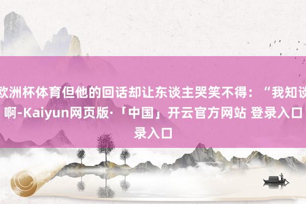 欧洲杯体育但他的回话却让东谈主哭笑不得:“我知谈啊-Kaiyun网页版·「中国」开云官方网站 登录入口
