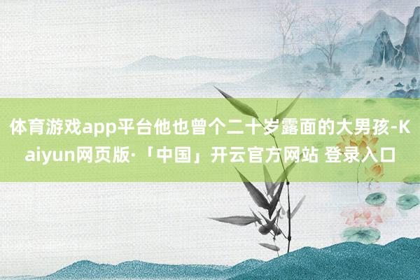 体育游戏app平台他也曾个二十岁露面的大男孩-Kaiyun网页版·「中国」开云官方网站 登录入口