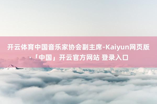 开云体育中国音乐家协会副主席-Kaiyun网页版·「中国」开云官方网站 登录入口
