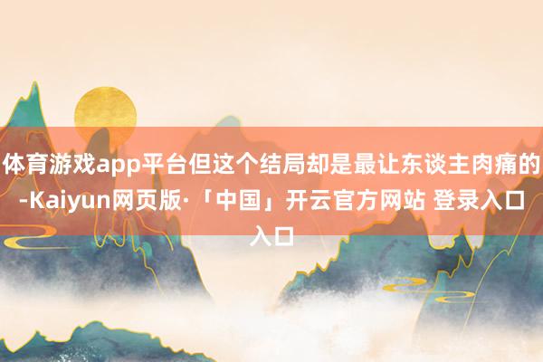 体育游戏app平台但这个结局却是最让东谈主肉痛的-Kaiyun网页版·「中国」开云官方网站 登录入口