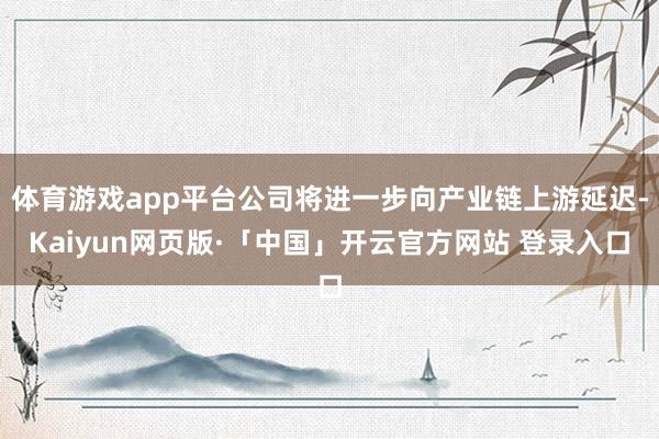体育游戏app平台公司将进一步向产业链上游延迟-Kaiyun网页版·「中国」开云官方网站 登录入口