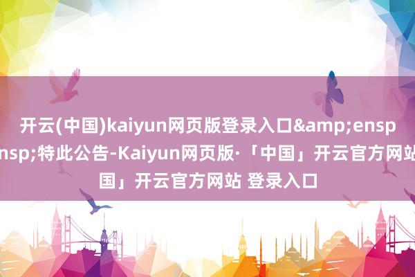开云(中国)kaiyun网页版登录入口&ensp;&ensp;特此公告-Kaiyun网页版·「中国」开云官方网站 登录入口