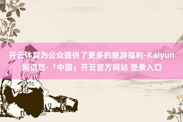 开云体育为公众提供了更多的旅游福利-Kaiyun网页版·「中国」开云官方网站 登录入口