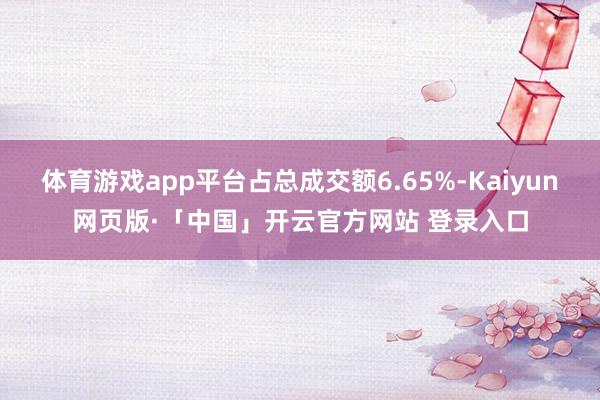 体育游戏app平台占总成交额6.65%-Kaiyun网页版·「中国」开云官方网站 登录入口