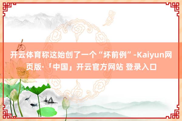 开云体育称这始创了一个“坏前例”-Kaiyun网页版·「中国」开云官方网站 登录入口