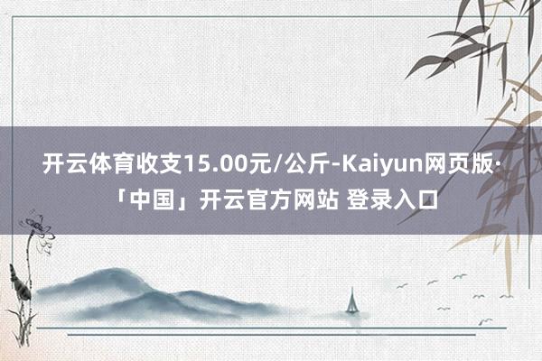开云体育收支15.00元/公斤-Kaiyun网页版·「中国」开云官方网站 登录入口