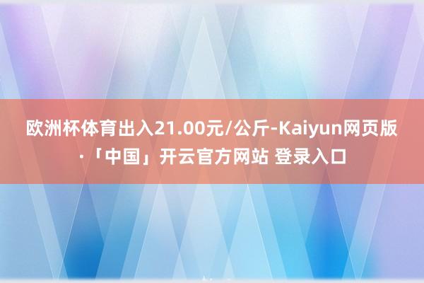 欧洲杯体育出入21.00元/公斤-Kaiyun网页版·「中国」开云官方网站 登录入口