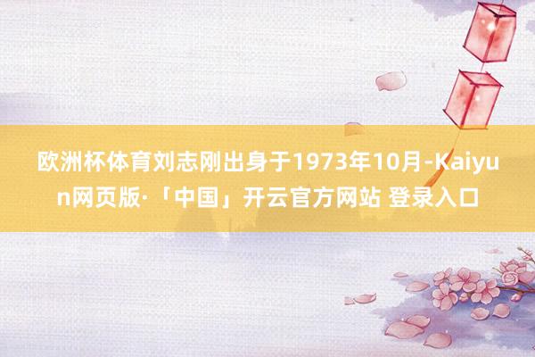 欧洲杯体育刘志刚出身于1973年10月-Kaiyun网页版·「中国」开云官方网站 登录入口