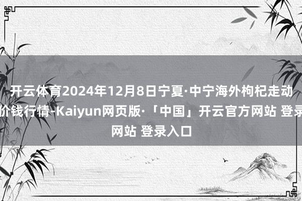 开云体育2024年12月8日宁夏·中宁海外枸杞走动中心价钱行情-Kaiyun网页版·「中国」开云官方网站 登录入口