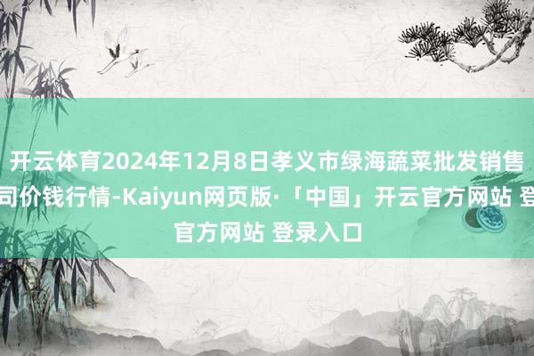 开云体育2024年12月8日孝义市绿海蔬菜批发销售有限公司价钱行情-Kaiyun网页版·「中国」开云官方网站 登录入口