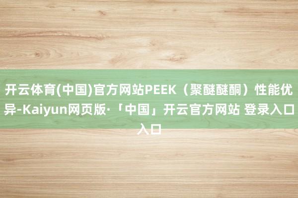 开云体育(中国)官方网站PEEK（聚醚醚酮）性能优异-Kaiyun网页版·「中国」开云官方网站 登录入口