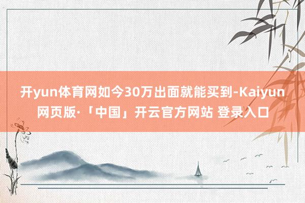 开yun体育网如今30万出面就能买到-Kaiyun网页版·「中国」开云官方网站 登录入口
