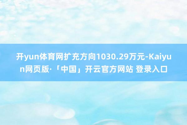 开yun体育网扩充方向1030.29万元-Kaiyun网页版·「中国」开云官方网站 登录入口