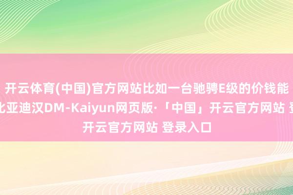 开云体育(中国)官方网站比如一台驰骋E级的价钱能买两台比亚迪汉DM-Kaiyun网页版·「中国」开云官方网站 登录入口
