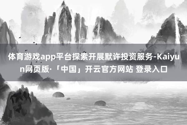 体育游戏app平台探索开展默许投资服务-Kaiyun网页版·「中国」开云官方网站 登录入口