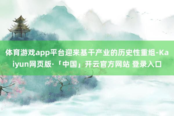 体育游戏app平台迎来基干产业的历史性重组-Kaiyun网页版·「中国」开云官方网站 登录入口
