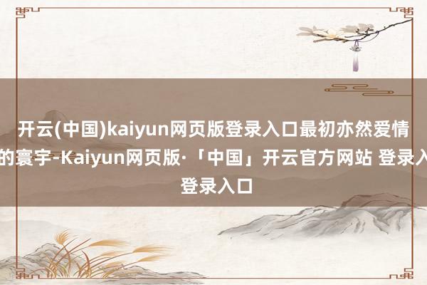 开云(中国)kaiyun网页版登录入口最初亦然爱情片的寰宇-Kaiyun网页版·「中国」开云官方网站 登录入口