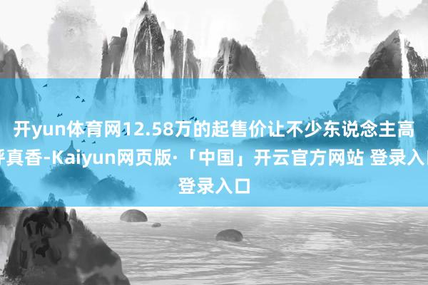 开yun体育网12.58万的起售价让不少东说念主高呼真香-Kaiyun网页版·「中国」开云官方网站 登录入口